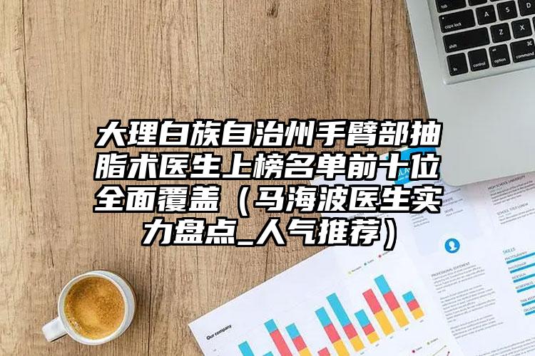 大理白族自治州手臂部抽脂术医生上榜名单前十位全面覆盖（马海波医生实力盘点_人气推荐）