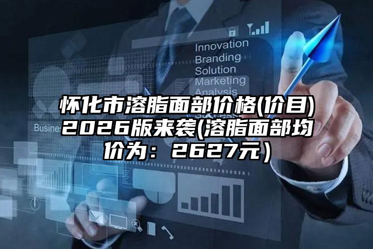 怀化市溶脂面部价格(价目)2026版来袭(溶脂面部均价为:2627元)