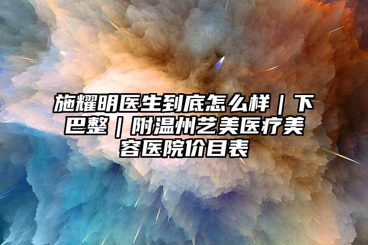 施耀明医生到底怎么样|下巴整|附温州艺美医疗美容医院价目表