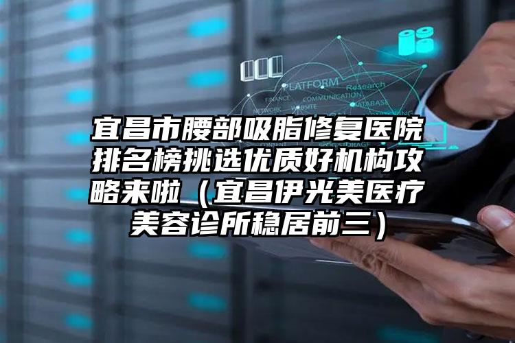 宜昌市腰部吸脂修复医院排名榜挑选优质好机构攻略来啦（宜昌伊光美医疗美容诊所稳居前三）