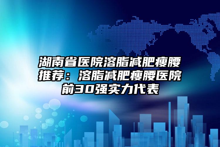 湖南省医院溶脂减肥瘦腰推荐:溶脂减肥瘦腰医院前30强实力代表