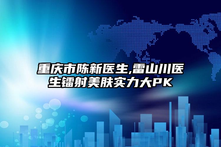 重庆市陈新医生,雷山川医生镭射美肤实力大PK