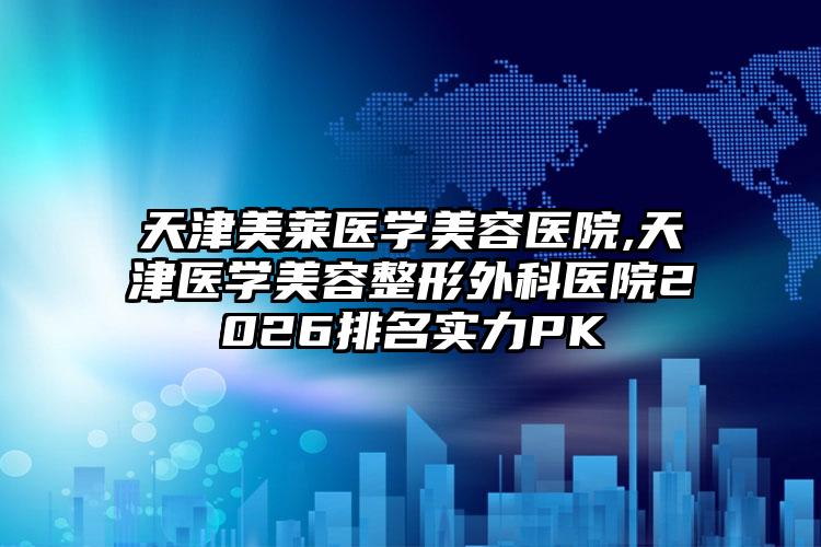 天津美莱医学美容医院,天津医学美容整形外科医院2026排名实力PK