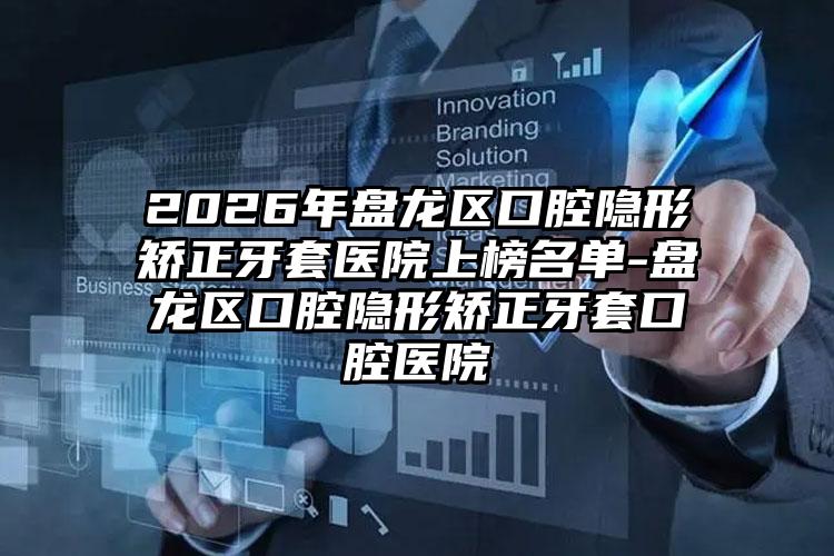 2026年盘龙区口腔隐形矫正牙套医院上榜名单-盘龙区口腔隐形矫正牙套口腔医院