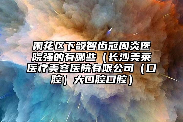 雨花区下颌智齿冠周炎医院强的有哪些(长沙美莱医疗美容医院有限公司(口腔)大口腔口腔)