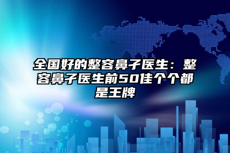 全国好的整容鼻孑医生：整容鼻孑医生前50佳个个都是王牌