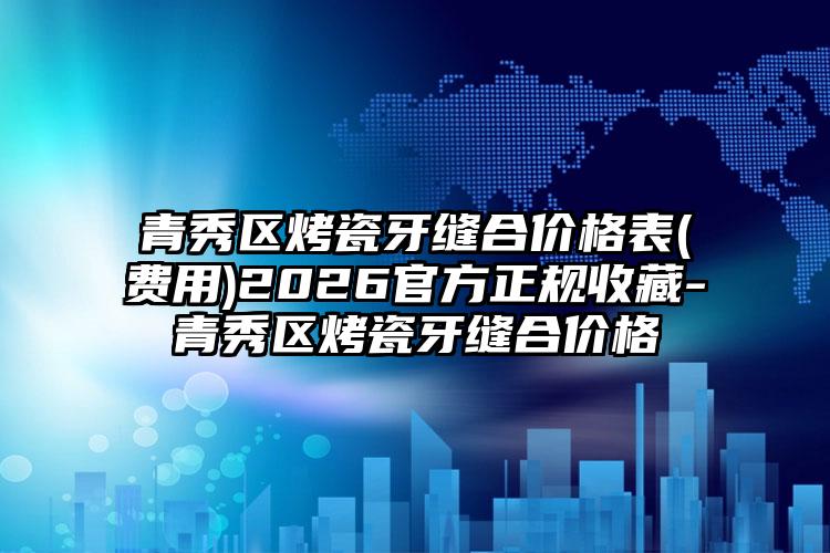 青秀区烤瓷牙缝合价格表(费用)2026官方正规收藏-青秀区烤瓷牙缝合价格