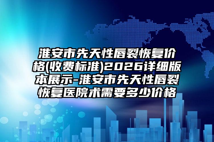 淮安市先天性唇裂恢复价格(收费标准)2026详细版本展示-淮安市先天性唇裂恢复医院术需要多少价格