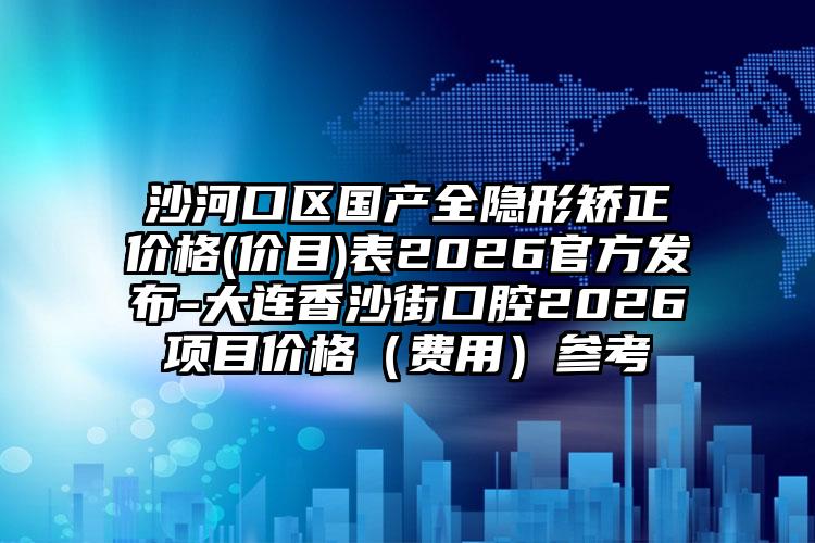 沙河口区国产全隐形矫正价格(价目)表2026官方发布-大连香沙街口腔2026项目价格(费用)参考