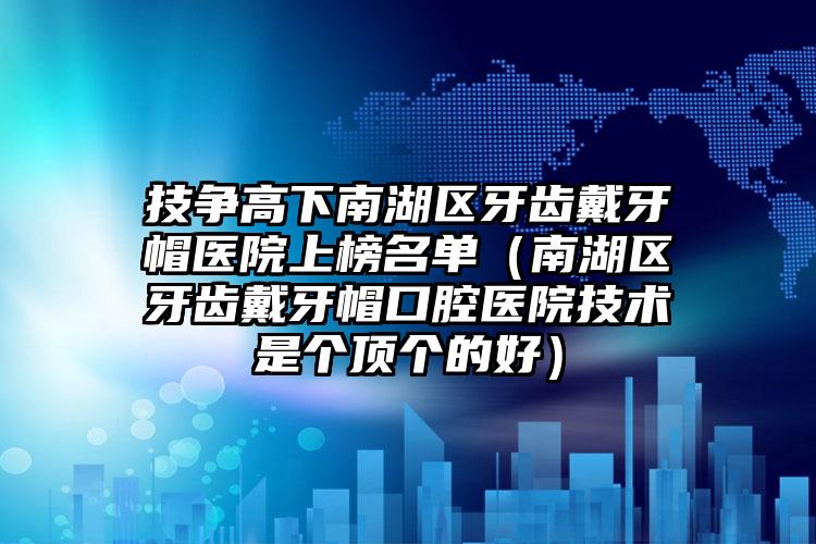 技争高下南湖区牙齿戴牙帽医院上榜名单(南湖区牙齿戴牙帽口腔医院技术是个顶个的好)