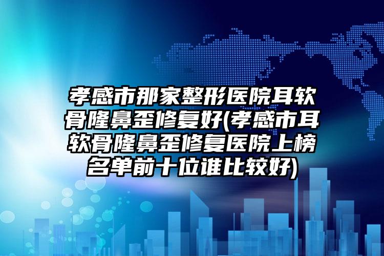 孝感市那家整形医院耳软骨隆鼻歪修复好(孝感市耳软骨隆鼻歪修复医院上榜名单前十位谁比较好)