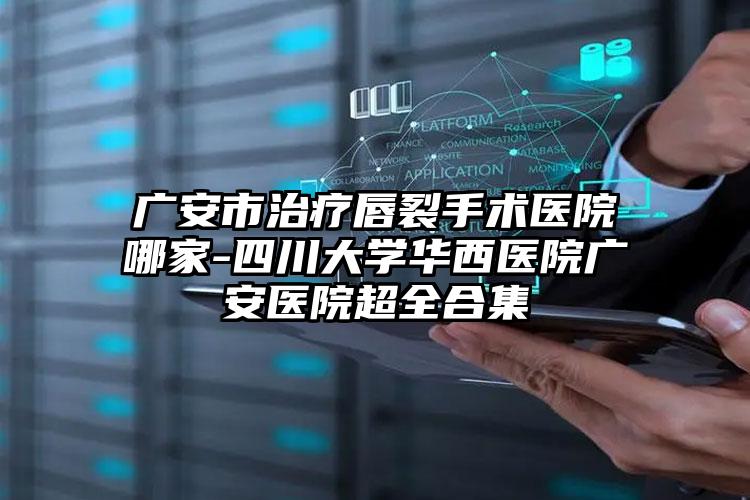 广安市治疗唇裂手术医院哪家-四川大学华西医院广安医院超全合集
