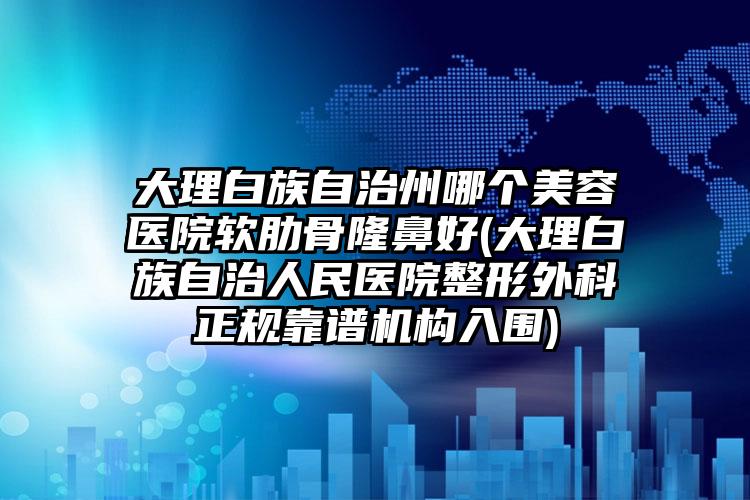 大理白族自治州哪个美容医院软肋骨隆鼻好(大理白族自治人民医院整形外科正规靠谱机构入围)