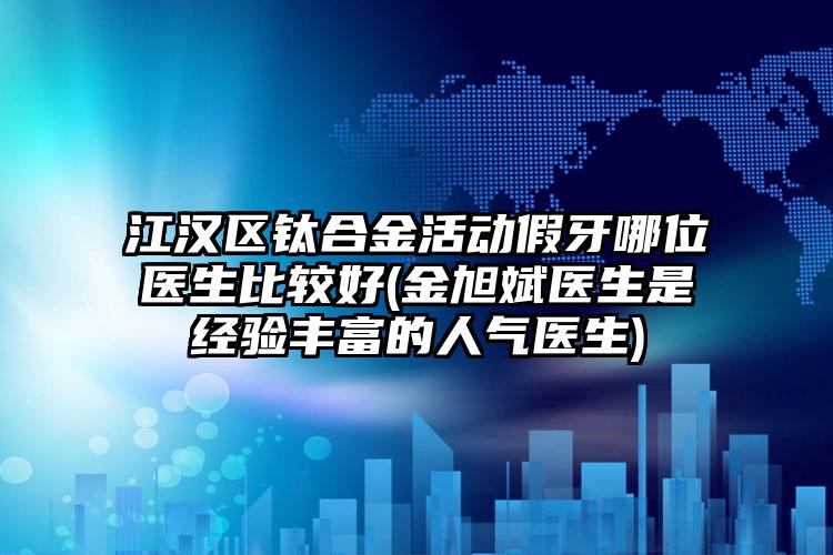 江汉区钛合金活动假牙哪位医生比较好(金旭斌医生是经验丰富的人气医生)