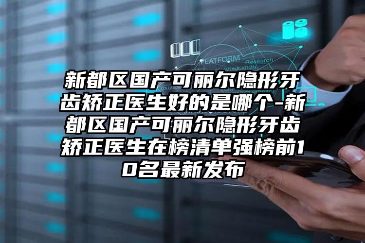 新都区国产可丽尔隐形牙齿矫正医生好的是哪个-新都区国产可丽尔隐形牙齿矫正医生在榜清单强榜前10名最新发布