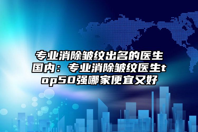 专业消除皱纹出名的医生国内:专业消除皱纹医生top50强哪家便宜又好