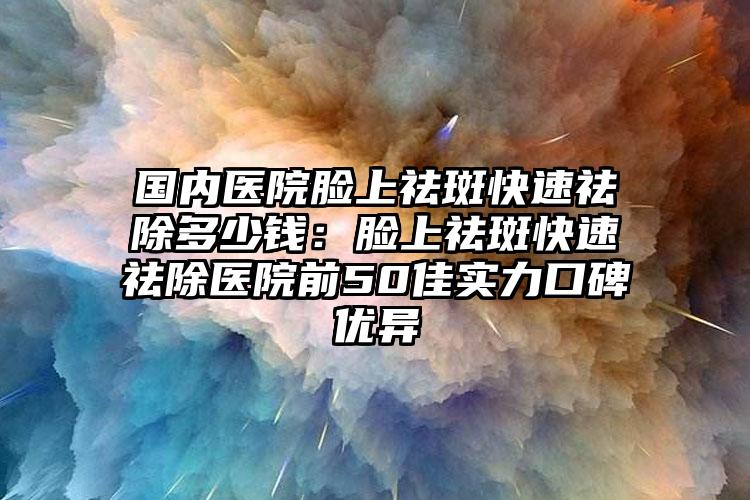 国内医院脸上祛斑快速祛除多少钱:脸上祛斑快速祛除医院前50佳实力口碑优异