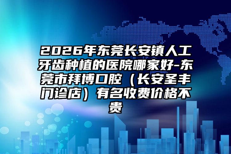 2026年东莞长安镇人工牙齿种植的医院哪家好-东莞市拜博口腔(长安圣丰门诊店)有名收费价格不贵