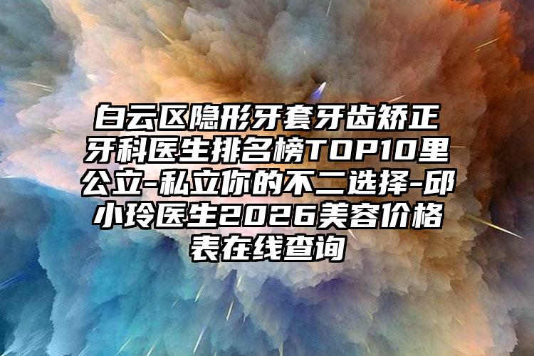 白云区隐形牙套牙齿矫正牙科医生排名榜TOP10里公立-私立你的不二选择-邱小玲医生2026美容价格表在线查询