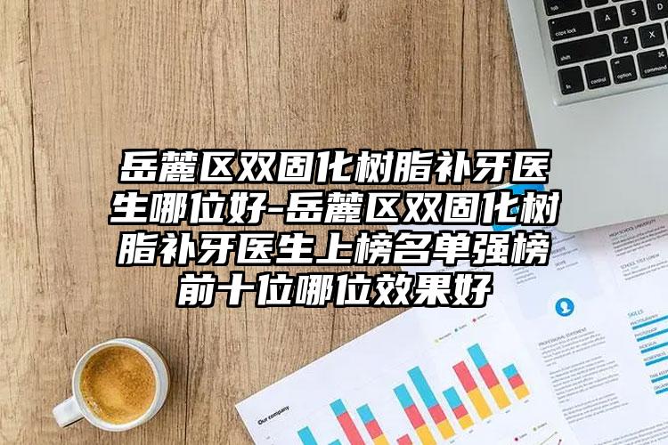 岳麓区双固化树脂补牙医生哪位好-岳麓区双固化树脂补牙医生上榜名单强榜前十位哪位效果好