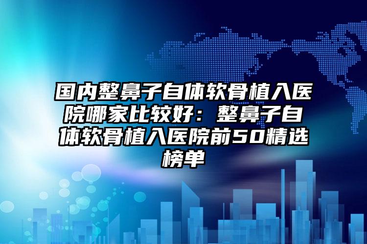 国内整鼻子自体软骨植入医院哪家比较好：整鼻子自体软骨植入医院前50精选榜单