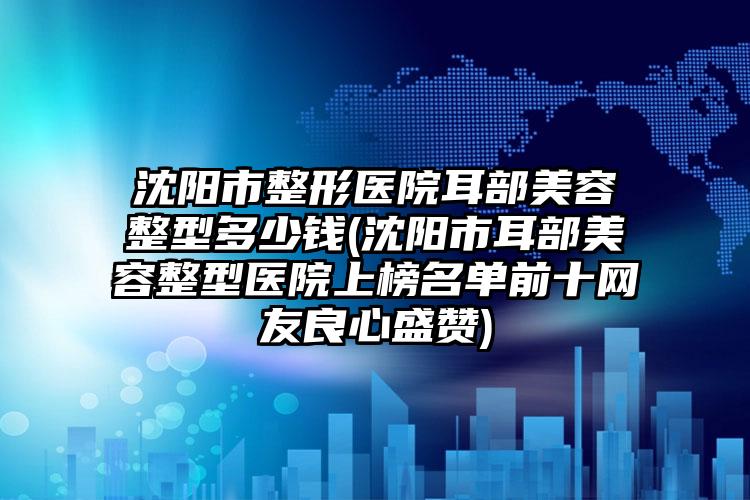 沈阳市整形医院耳部美容整型多少钱(沈阳市耳部美容整型医院上榜名单前十网友良心盛赞)