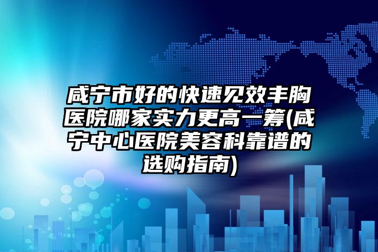 咸宁市好的快速见效丰胸医院哪家实力更高一筹(咸宁中心医院美容科靠谱的选购指南)