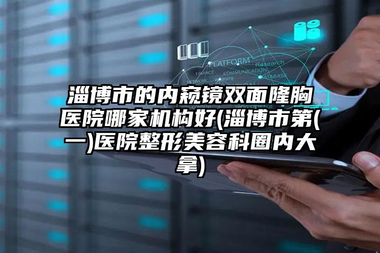淄博市的内窥镜双面隆胸医院哪家机构好(淄博市第(一)医院整形美容科圈内大拿)