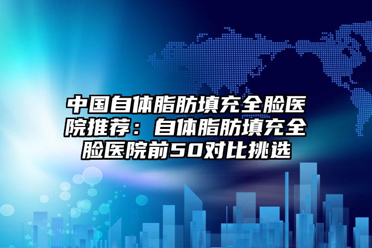 中国自体脂肪填充全脸医院推荐:自体脂肪填充全脸医院前50对比挑选