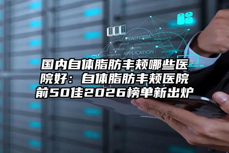 国内自体脂肪丰颊哪些医院好：自体脂肪丰颊医院前50佳2026榜单新出炉