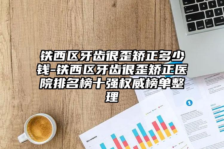 铁西区牙齿很歪矫正多少钱-铁西区牙齿很歪矫正医院排名榜十强权威榜单整理