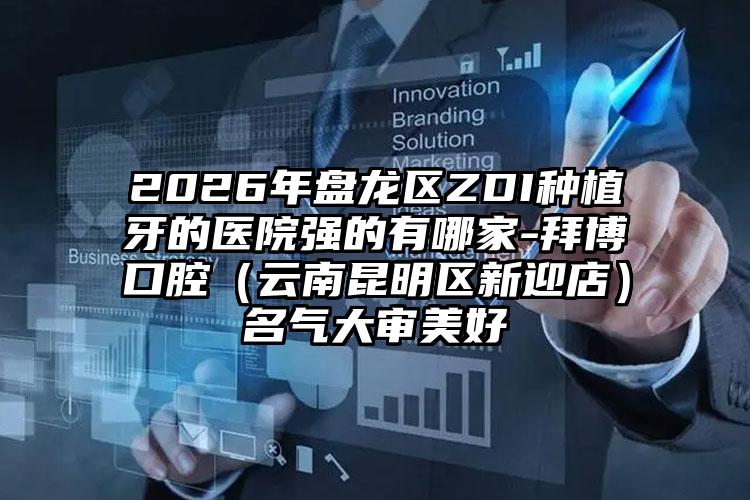 2026年盘龙区ZDI种植牙的医院强的有哪家-拜博口腔(云南昆明区新迎店)名气大审美好
