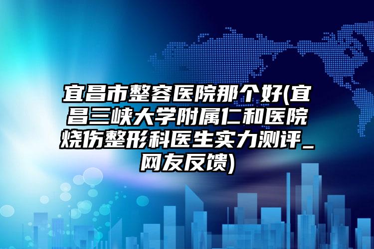 宜昌市整容医院那个好(宜昌三峡大学附属仁和医院烧伤整形科医生实力测评_网友反馈)