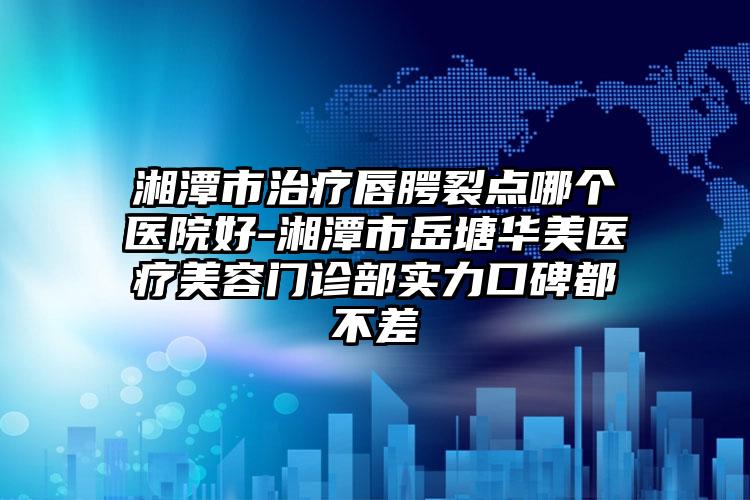 湘潭市治疗唇腭裂点哪个医院好-湘潭市岳塘华美医疗美容门诊部实力口碑都不差