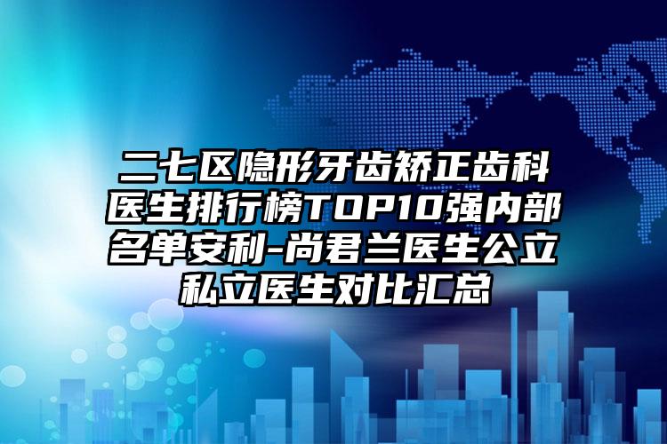 二七区隐形牙齿矫正齿科医生排行榜TOP10强内部名单安利-尚君兰医生公立私立医生对比汇总