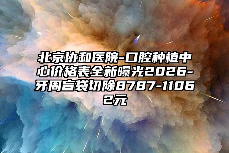 北京协和医院-口腔种植中心价格表全新曝光2026-牙周盲袋切除8787-11062元