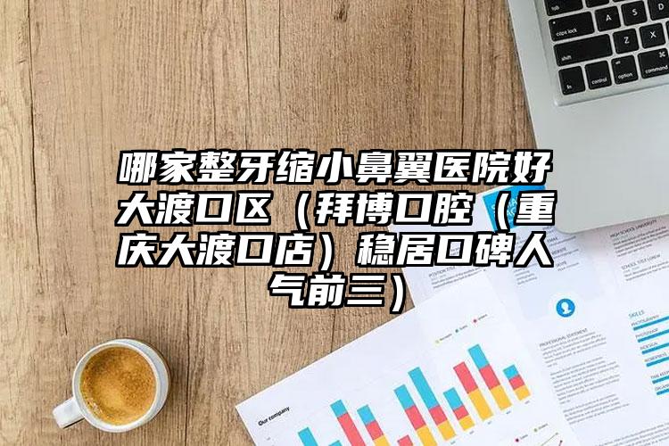 哪家整牙缩小鼻翼医院好大渡口区（拜博口腔（重庆大渡口店）稳居口碑人气前三）