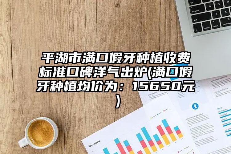 平湖市满口假牙种植收费标准口碑洋气出炉(满口假牙种植均价为:15650元)
