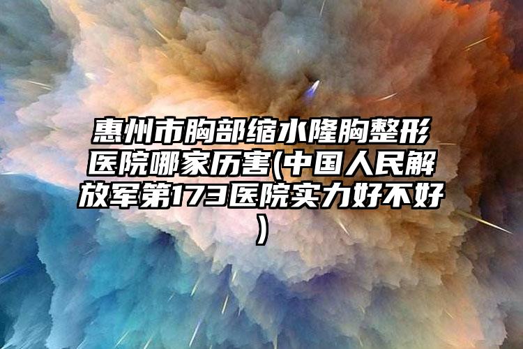 惠州市胸部缩水隆胸整形医院哪家历害(中国人民解放军第173医院实力好不好)