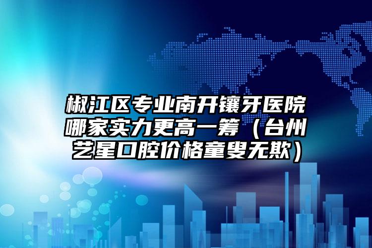 椒江区专业南开镶牙医院哪家实力更高一筹(台州艺星口腔价格童叟无欺)