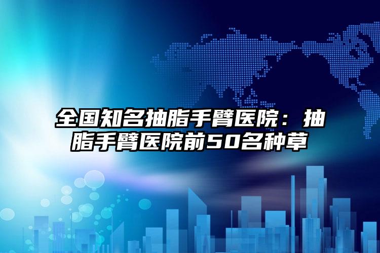 全国知名抽脂手臂医院：抽脂手臂医院前50名种草
