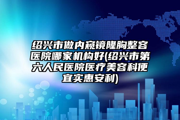 绍兴市做内窥镜隆胸整容医院哪家机构好(绍兴市第六人民医院医疗美容科便宜实惠安利)