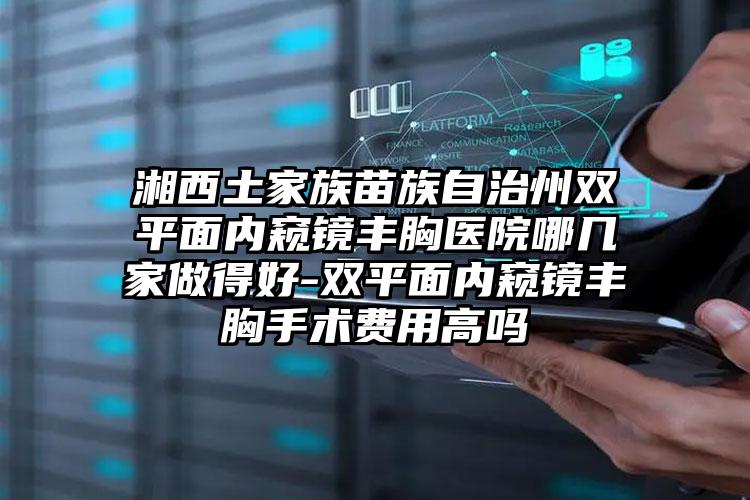 湘西土家族苗族自治州双平面内窥镜丰胸医院哪几家做得好-双平面内窥镜丰胸手术费用高吗