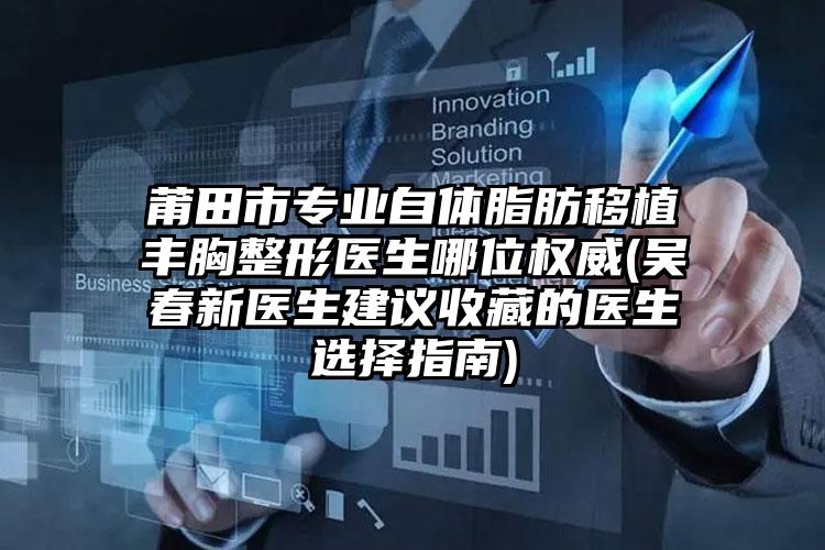 莆田市专业自体脂肪移植丰胸整形医生哪位权威(吴春新医生建议收藏的医生选择指南)