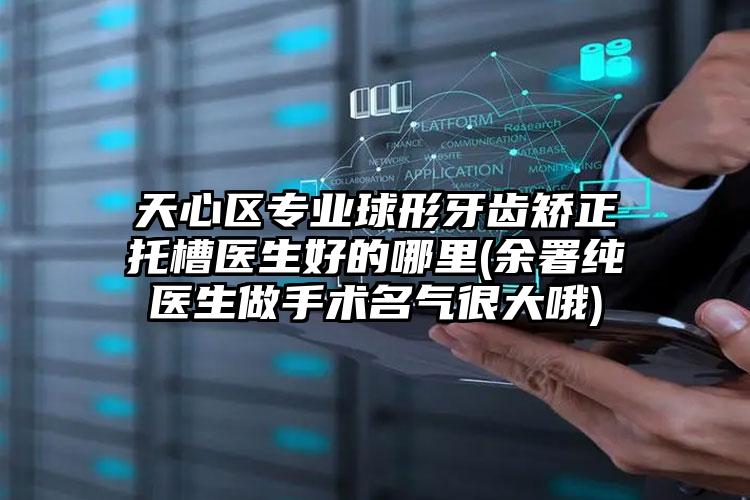 天心区专业球形牙齿矫正托槽医生好的哪里(余署纯医生做手术名气很大哦)