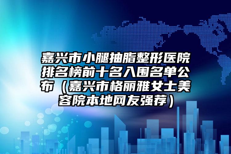 嘉兴市小腿抽脂整形医院排名榜前十名入围名单公布(嘉兴市格丽雅女士美容院本地网友强荐)