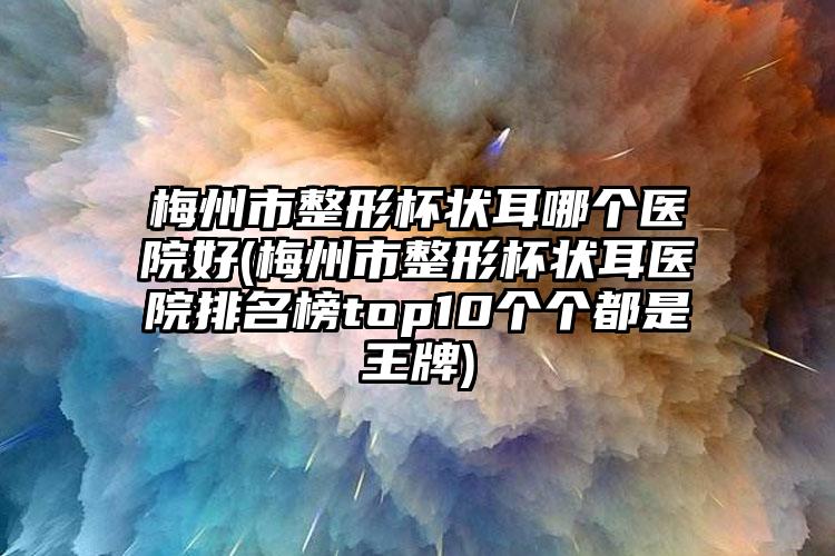 梅州市整形杯状耳哪个医院好(梅州市整形杯状耳医院排名榜top10个个都是王牌)