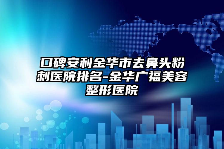 口碑安利金华市去鼻头粉刺医院排名-金华广福美容整形医院