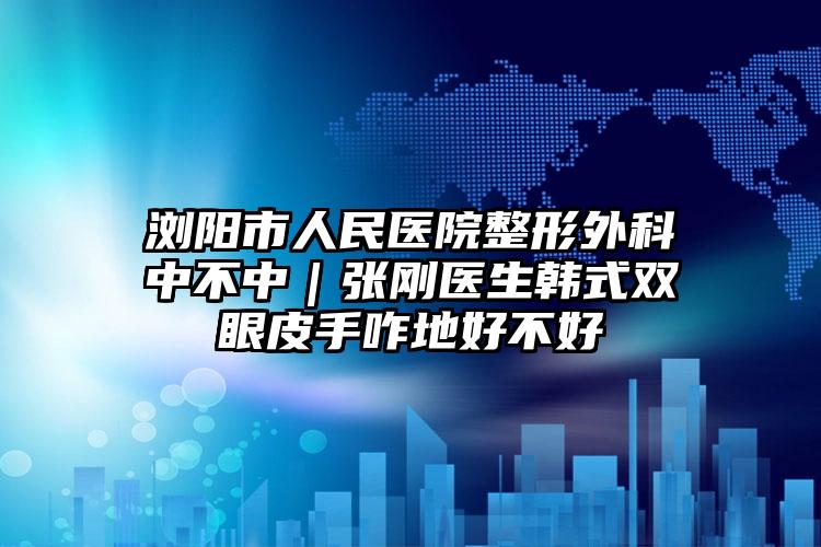 浏阳市人民医院整形外科中不中|张刚医生韩式双眼皮手咋地好不好