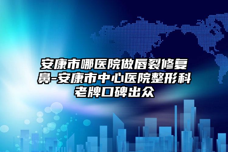 安康市哪医院做唇裂修复鼻-安康市中心医院整形科老牌口碑出众